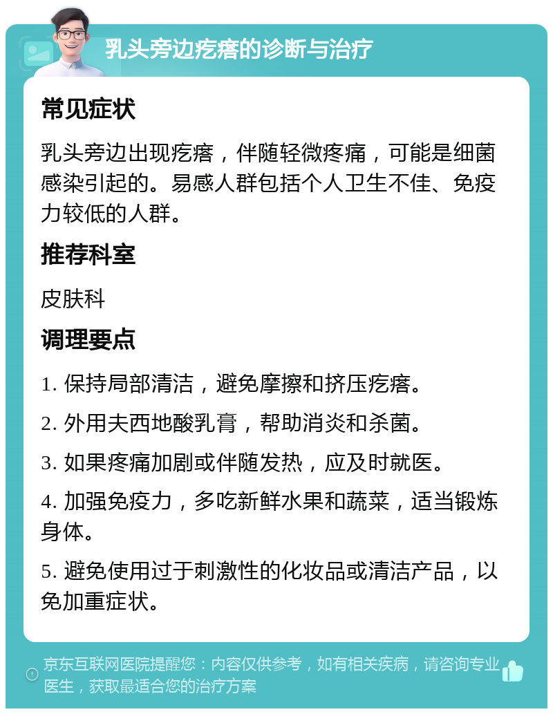 乳头旁边疙瘩的诊断与治疗 常见症状 乳头旁边出现疙瘩，伴随轻微疼痛，可能是细菌感染引起的。易感人群包括个人卫生不佳、免疫力较低的人群。 推荐科室 皮肤科 调理要点 1. 保持局部清洁，避免摩擦和挤压疙瘩。 2. 外用夫西地酸乳膏，帮助消炎和杀菌。 3. 如果疼痛加剧或伴随发热，应及时就医。 4. 加强免疫力，多吃新鲜水果和蔬菜，适当锻炼身体。 5. 避免使用过于刺激性的化妆品或清洁产品，以免加重症状。