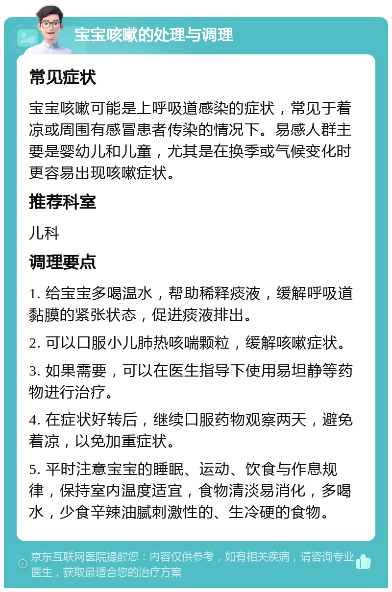 宝宝咳嗽的处理与调理 常见症状 宝宝咳嗽可能是上呼吸道感染的症状，常见于着凉或周围有感冒患者传染的情况下。易感人群主要是婴幼儿和儿童，尤其是在换季或气候变化时更容易出现咳嗽症状。 推荐科室 儿科 调理要点 1. 给宝宝多喝温水，帮助稀释痰液，缓解呼吸道黏膜的紧张状态，促进痰液排出。 2. 可以口服小儿肺热咳喘颗粒，缓解咳嗽症状。 3. 如果需要，可以在医生指导下使用易坦静等药物进行治疗。 4. 在症状好转后，继续口服药物观察两天，避免着凉，以免加重症状。 5. 平时注意宝宝的睡眠、运动、饮食与作息规律，保持室内温度适宜，食物清淡易消化，多喝水，少食辛辣油腻刺激性的、生冷硬的食物。