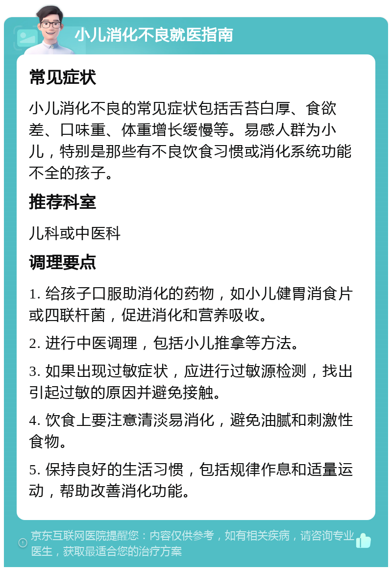 小儿消化不良就医指南 常见症状 小儿消化不良的常见症状包括舌苔白厚、食欲差、口味重、体重增长缓慢等。易感人群为小儿，特别是那些有不良饮食习惯或消化系统功能不全的孩子。 推荐科室 儿科或中医科 调理要点 1. 给孩子口服助消化的药物，如小儿健胃消食片或四联杆菌，促进消化和营养吸收。 2. 进行中医调理，包括小儿推拿等方法。 3. 如果出现过敏症状，应进行过敏源检测，找出引起过敏的原因并避免接触。 4. 饮食上要注意清淡易消化，避免油腻和刺激性食物。 5. 保持良好的生活习惯，包括规律作息和适量运动，帮助改善消化功能。