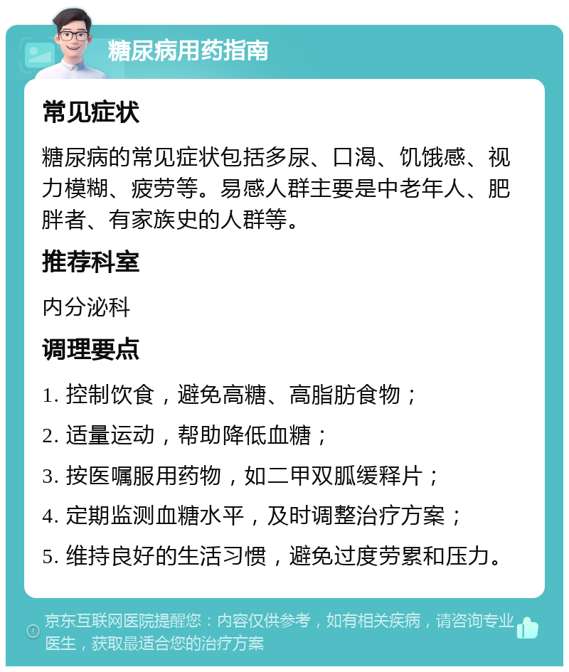 糖尿病用药指南 常见症状 糖尿病的常见症状包括多尿、口渴、饥饿感、视力模糊、疲劳等。易感人群主要是中老年人、肥胖者、有家族史的人群等。 推荐科室 内分泌科 调理要点 1. 控制饮食，避免高糖、高脂肪食物； 2. 适量运动，帮助降低血糖； 3. 按医嘱服用药物，如二甲双胍缓释片； 4. 定期监测血糖水平，及时调整治疗方案； 5. 维持良好的生活习惯，避免过度劳累和压力。