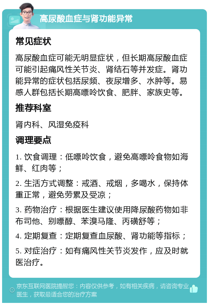 高尿酸血症与肾功能异常 常见症状 高尿酸血症可能无明显症状，但长期高尿酸血症可能引起痛风性关节炎、肾结石等并发症。肾功能异常的症状包括尿频、夜尿增多、水肿等。易感人群包括长期高嘌呤饮食、肥胖、家族史等。 推荐科室 肾内科、风湿免疫科 调理要点 1. 饮食调理：低嘌呤饮食，避免高嘌呤食物如海鲜、红肉等； 2. 生活方式调整：戒酒、戒烟，多喝水，保持体重正常，避免劳累及受凉； 3. 药物治疗：根据医生建议使用降尿酸药物如非布司他、别嘌醇、苯溴马隆、丙磺舒等； 4. 定期复查：定期复查血尿酸、肾功能等指标； 5. 对症治疗：如有痛风性关节炎发作，应及时就医治疗。