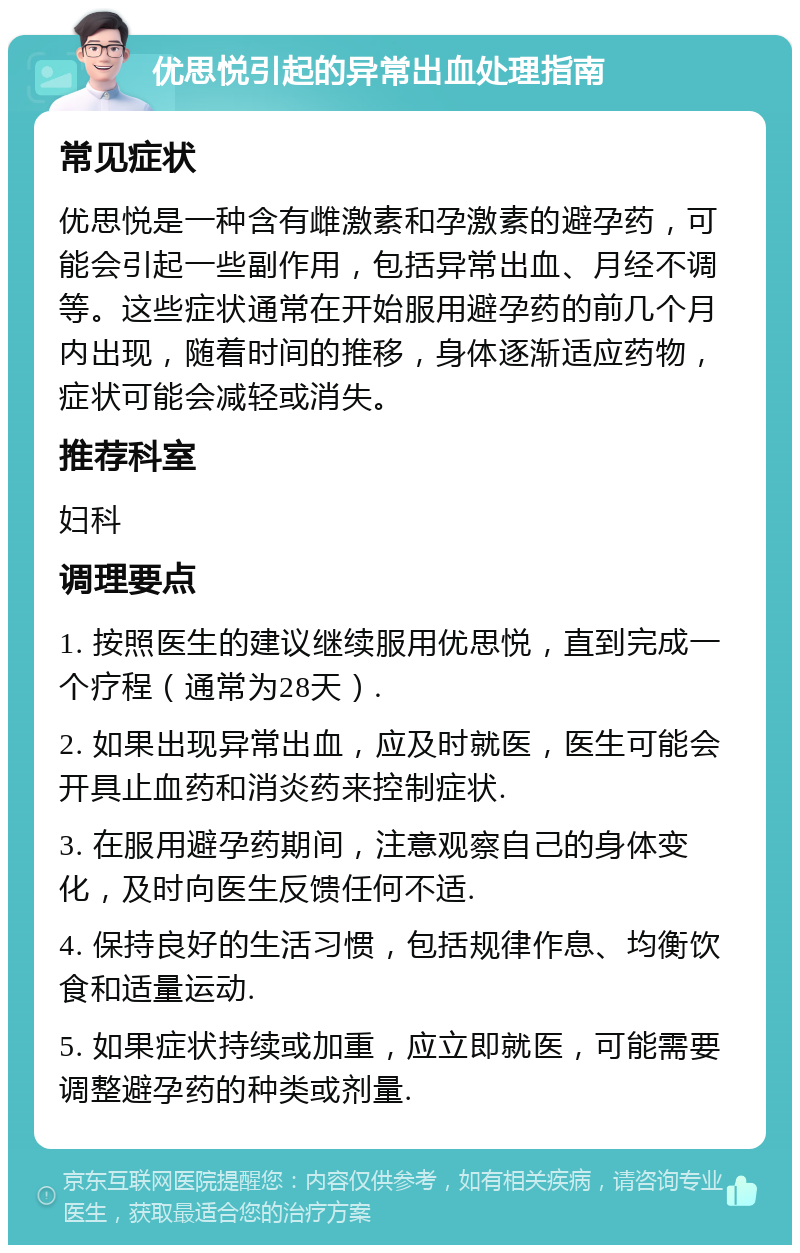 优思悦引起的异常出血处理指南 常见症状 优思悦是一种含有雌激素和孕激素的避孕药，可能会引起一些副作用，包括异常出血、月经不调等。这些症状通常在开始服用避孕药的前几个月内出现，随着时间的推移，身体逐渐适应药物，症状可能会减轻或消失。 推荐科室 妇科 调理要点 1. 按照医生的建议继续服用优思悦，直到完成一个疗程（通常为28天）. 2. 如果出现异常出血，应及时就医，医生可能会开具止血药和消炎药来控制症状. 3. 在服用避孕药期间，注意观察自己的身体变化，及时向医生反馈任何不适. 4. 保持良好的生活习惯，包括规律作息、均衡饮食和适量运动. 5. 如果症状持续或加重，应立即就医，可能需要调整避孕药的种类或剂量.