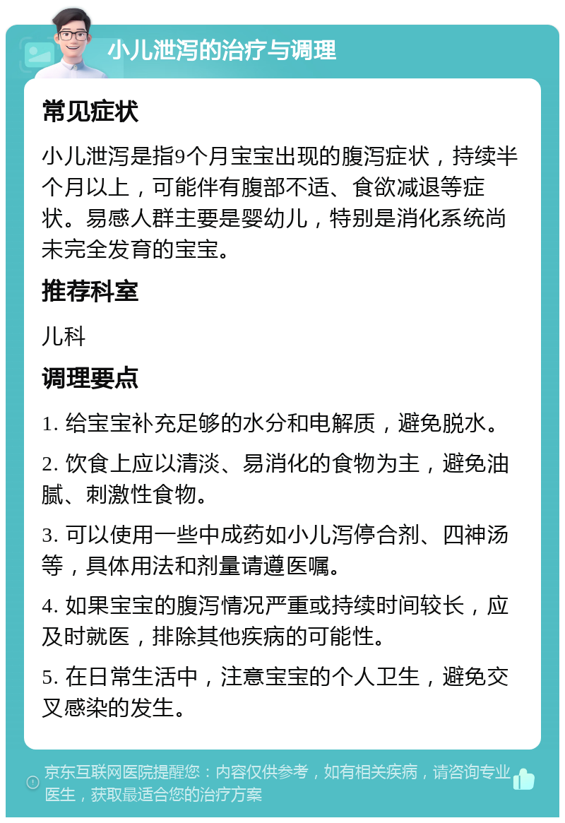 小儿泄泻的治疗与调理 常见症状 小儿泄泻是指9个月宝宝出现的腹泻症状，持续半个月以上，可能伴有腹部不适、食欲减退等症状。易感人群主要是婴幼儿，特别是消化系统尚未完全发育的宝宝。 推荐科室 儿科 调理要点 1. 给宝宝补充足够的水分和电解质，避免脱水。 2. 饮食上应以清淡、易消化的食物为主，避免油腻、刺激性食物。 3. 可以使用一些中成药如小儿泻停合剂、四神汤等，具体用法和剂量请遵医嘱。 4. 如果宝宝的腹泻情况严重或持续时间较长，应及时就医，排除其他疾病的可能性。 5. 在日常生活中，注意宝宝的个人卫生，避免交叉感染的发生。