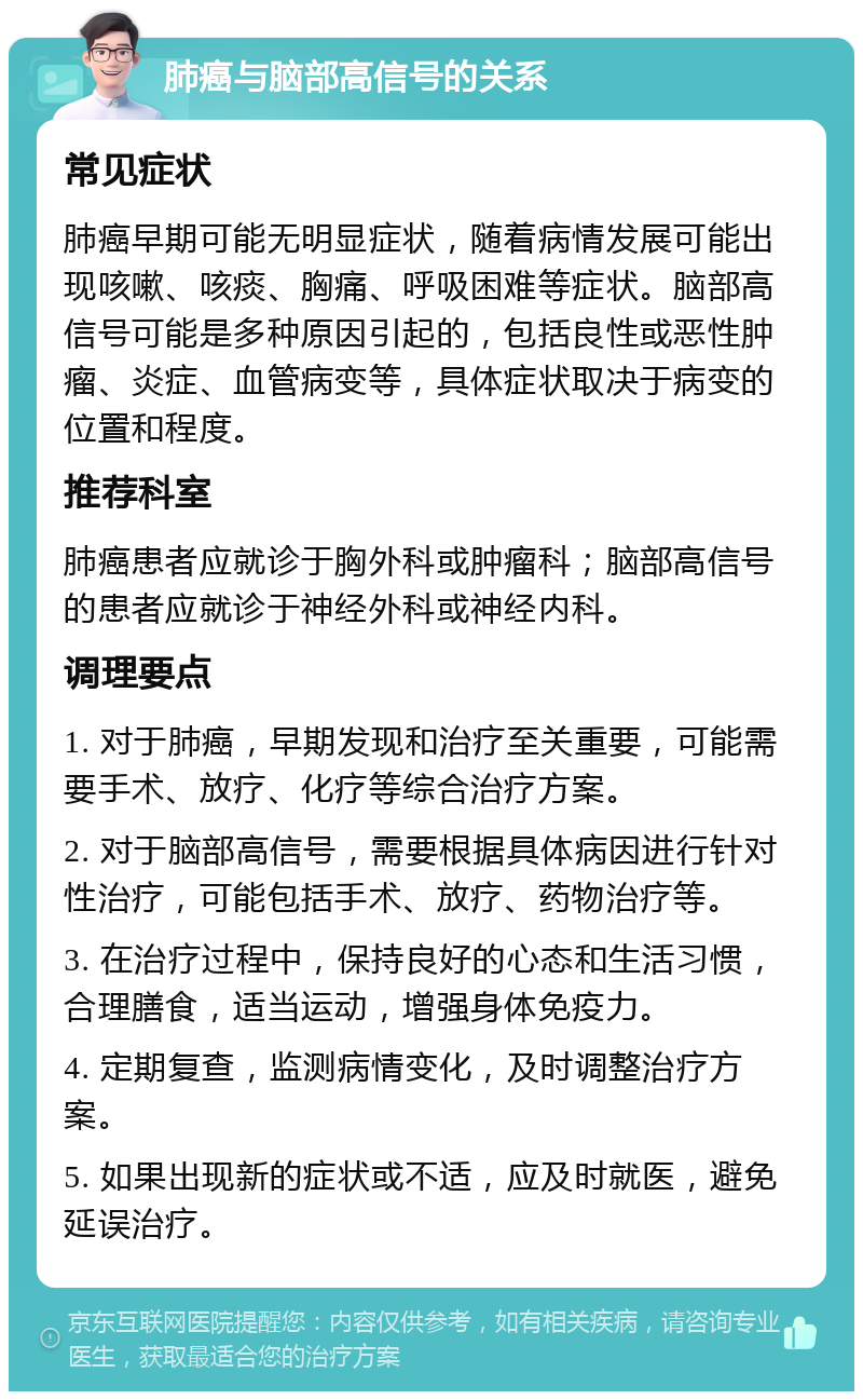 肺癌与脑部高信号的关系 常见症状 肺癌早期可能无明显症状，随着病情发展可能出现咳嗽、咳痰、胸痛、呼吸困难等症状。脑部高信号可能是多种原因引起的，包括良性或恶性肿瘤、炎症、血管病变等，具体症状取决于病变的位置和程度。 推荐科室 肺癌患者应就诊于胸外科或肿瘤科；脑部高信号的患者应就诊于神经外科或神经内科。 调理要点 1. 对于肺癌，早期发现和治疗至关重要，可能需要手术、放疗、化疗等综合治疗方案。 2. 对于脑部高信号，需要根据具体病因进行针对性治疗，可能包括手术、放疗、药物治疗等。 3. 在治疗过程中，保持良好的心态和生活习惯，合理膳食，适当运动，增强身体免疫力。 4. 定期复查，监测病情变化，及时调整治疗方案。 5. 如果出现新的症状或不适，应及时就医，避免延误治疗。