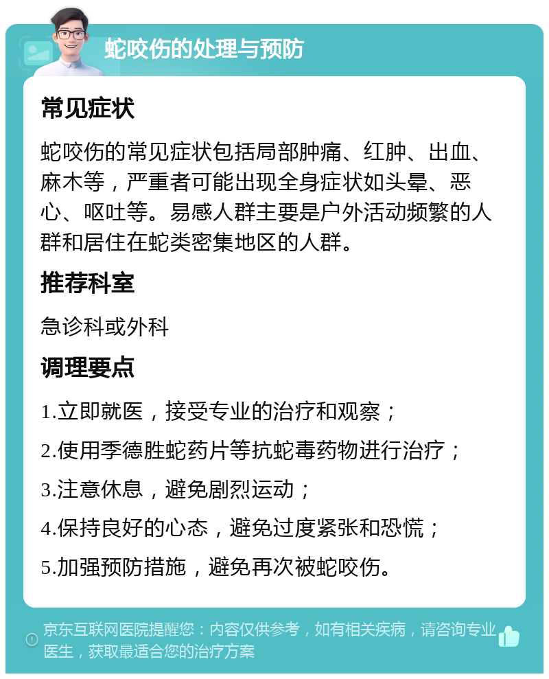 蛇咬伤的处理与预防 常见症状 蛇咬伤的常见症状包括局部肿痛、红肿、出血、麻木等，严重者可能出现全身症状如头晕、恶心、呕吐等。易感人群主要是户外活动频繁的人群和居住在蛇类密集地区的人群。 推荐科室 急诊科或外科 调理要点 1.立即就医，接受专业的治疗和观察； 2.使用季德胜蛇药片等抗蛇毒药物进行治疗； 3.注意休息，避免剧烈运动； 4.保持良好的心态，避免过度紧张和恐慌； 5.加强预防措施，避免再次被蛇咬伤。