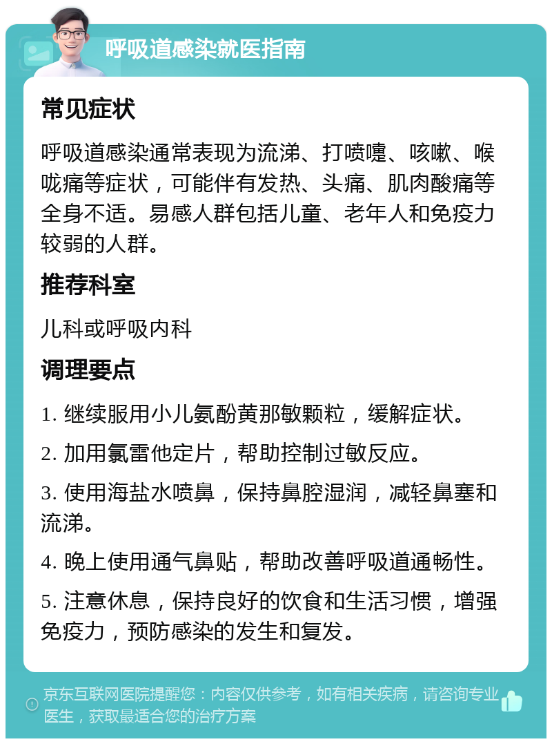 呼吸道感染就医指南 常见症状 呼吸道感染通常表现为流涕、打喷嚏、咳嗽、喉咙痛等症状，可能伴有发热、头痛、肌肉酸痛等全身不适。易感人群包括儿童、老年人和免疫力较弱的人群。 推荐科室 儿科或呼吸内科 调理要点 1. 继续服用小儿氨酚黄那敏颗粒，缓解症状。 2. 加用氯雷他定片，帮助控制过敏反应。 3. 使用海盐水喷鼻，保持鼻腔湿润，减轻鼻塞和流涕。 4. 晚上使用通气鼻贴，帮助改善呼吸道通畅性。 5. 注意休息，保持良好的饮食和生活习惯，增强免疫力，预防感染的发生和复发。