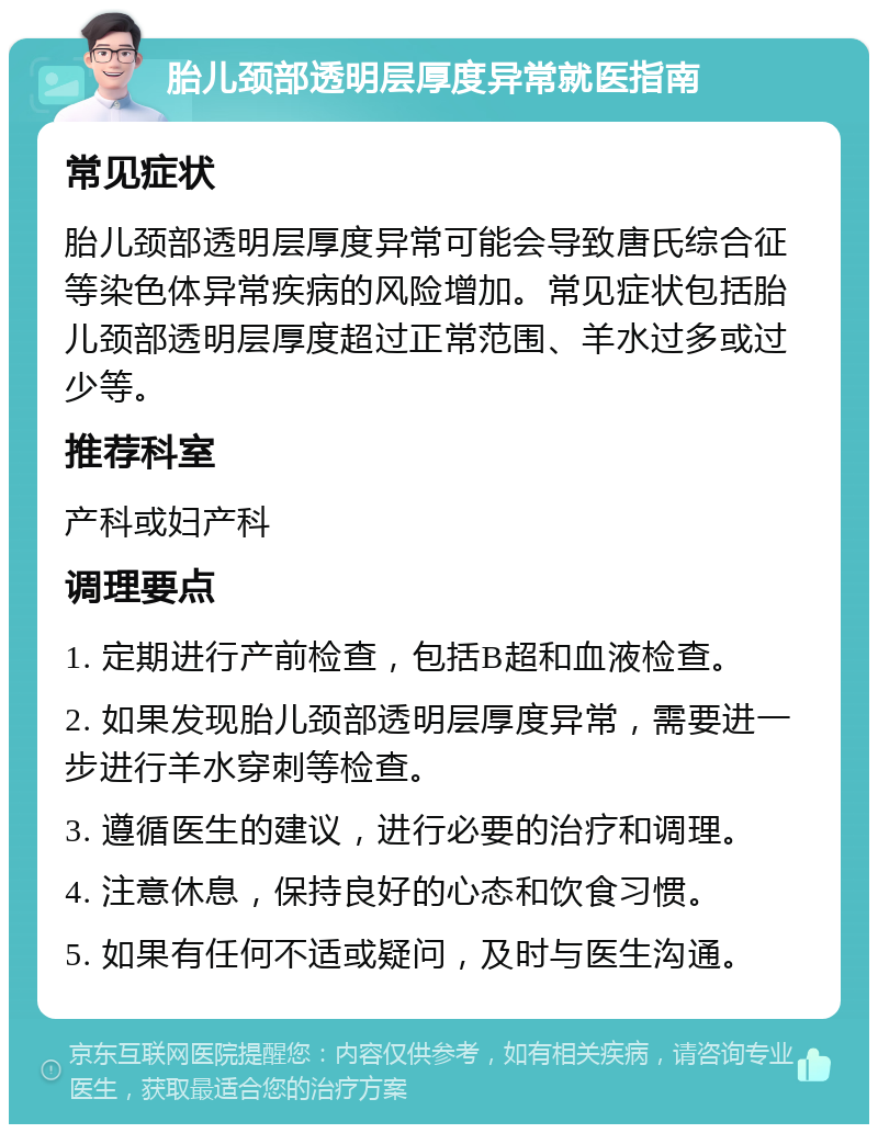 胎儿颈部透明层厚度异常就医指南 常见症状 胎儿颈部透明层厚度异常可能会导致唐氏综合征等染色体异常疾病的风险增加。常见症状包括胎儿颈部透明层厚度超过正常范围、羊水过多或过少等。 推荐科室 产科或妇产科 调理要点 1. 定期进行产前检查，包括B超和血液检查。 2. 如果发现胎儿颈部透明层厚度异常，需要进一步进行羊水穿刺等检查。 3. 遵循医生的建议，进行必要的治疗和调理。 4. 注意休息，保持良好的心态和饮食习惯。 5. 如果有任何不适或疑问，及时与医生沟通。