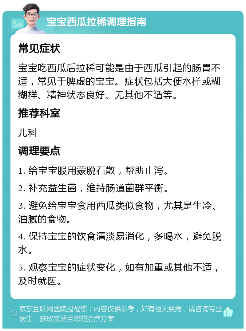 宝宝西瓜拉稀调理指南 常见症状 宝宝吃西瓜后拉稀可能是由于西瓜引起的肠胃不适，常见于脾虚的宝宝。症状包括大便水样或糊糊样、精神状态良好、无其他不适等。 推荐科室 儿科 调理要点 1. 给宝宝服用蒙脱石散，帮助止泻。 2. 补充益生菌，维持肠道菌群平衡。 3. 避免给宝宝食用西瓜类似食物，尤其是生冷、油腻的食物。 4. 保持宝宝的饮食清淡易消化，多喝水，避免脱水。 5. 观察宝宝的症状变化，如有加重或其他不适，及时就医。