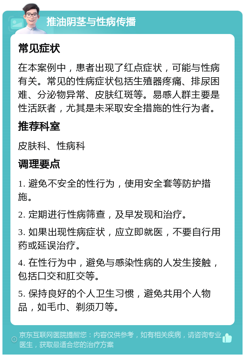 推油阴茎与性病传播 常见症状 在本案例中，患者出现了红点症状，可能与性病有关。常见的性病症状包括生殖器疼痛、排尿困难、分泌物异常、皮肤红斑等。易感人群主要是性活跃者，尤其是未采取安全措施的性行为者。 推荐科室 皮肤科、性病科 调理要点 1. 避免不安全的性行为，使用安全套等防护措施。 2. 定期进行性病筛查，及早发现和治疗。 3. 如果出现性病症状，应立即就医，不要自行用药或延误治疗。 4. 在性行为中，避免与感染性病的人发生接触，包括口交和肛交等。 5. 保持良好的个人卫生习惯，避免共用个人物品，如毛巾、剃须刀等。