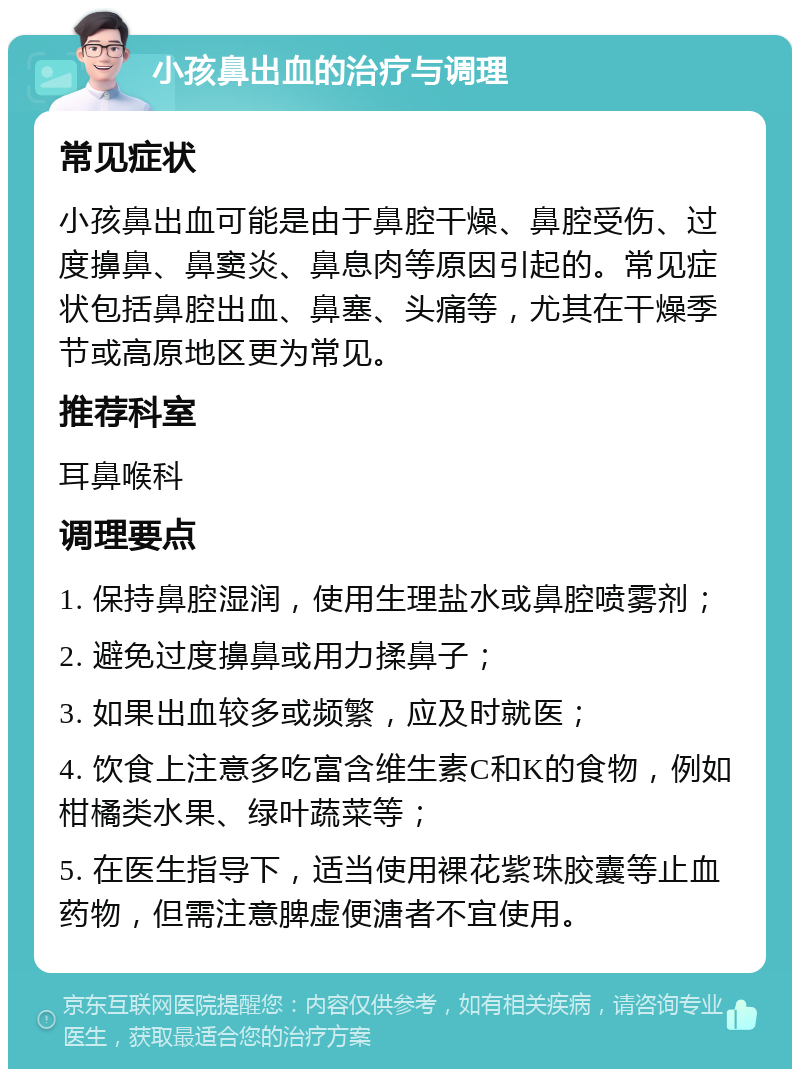 小孩鼻出血的治疗与调理 常见症状 小孩鼻出血可能是由于鼻腔干燥、鼻腔受伤、过度擤鼻、鼻窦炎、鼻息肉等原因引起的。常见症状包括鼻腔出血、鼻塞、头痛等，尤其在干燥季节或高原地区更为常见。 推荐科室 耳鼻喉科 调理要点 1. 保持鼻腔湿润，使用生理盐水或鼻腔喷雾剂； 2. 避免过度擤鼻或用力揉鼻子； 3. 如果出血较多或频繁，应及时就医； 4. 饮食上注意多吃富含维生素C和K的食物，例如柑橘类水果、绿叶蔬菜等； 5. 在医生指导下，适当使用裸花紫珠胶囊等止血药物，但需注意脾虚便溏者不宜使用。