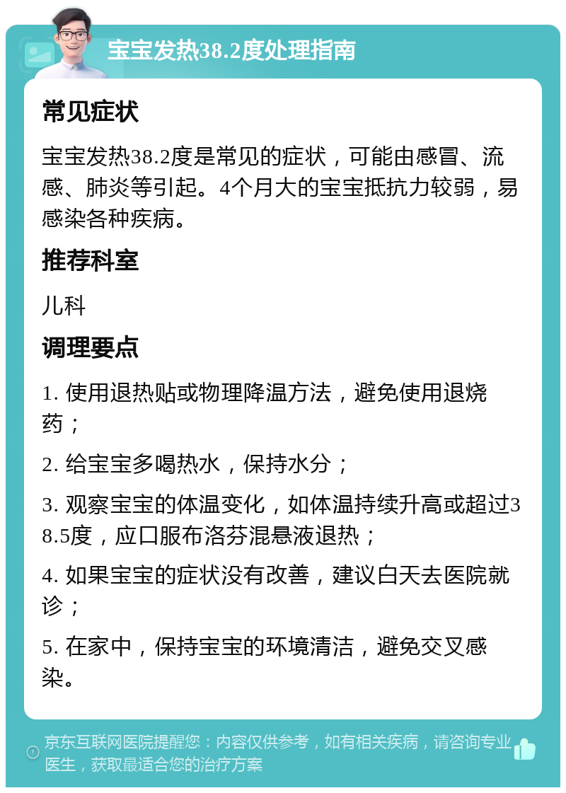 宝宝发热38.2度处理指南 常见症状 宝宝发热38.2度是常见的症状，可能由感冒、流感、肺炎等引起。4个月大的宝宝抵抗力较弱，易感染各种疾病。 推荐科室 儿科 调理要点 1. 使用退热贴或物理降温方法，避免使用退烧药； 2. 给宝宝多喝热水，保持水分； 3. 观察宝宝的体温变化，如体温持续升高或超过38.5度，应口服布洛芬混悬液退热； 4. 如果宝宝的症状没有改善，建议白天去医院就诊； 5. 在家中，保持宝宝的环境清洁，避免交叉感染。