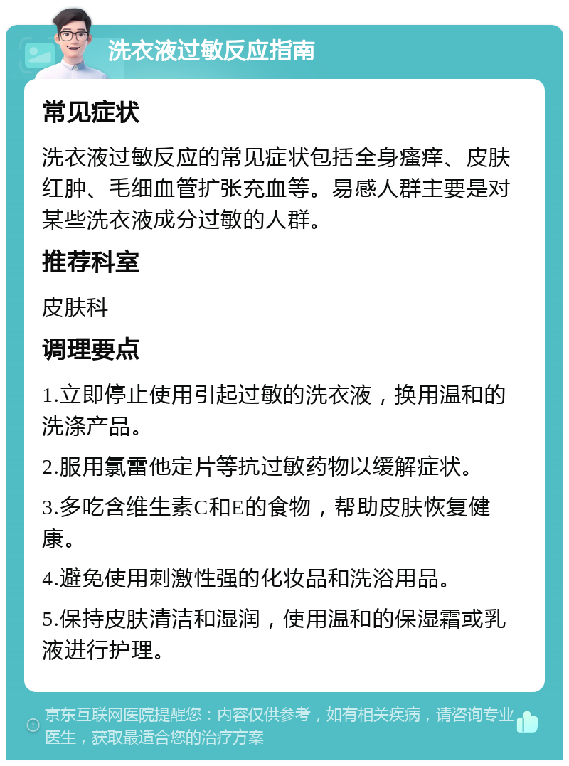 洗衣液过敏反应指南 常见症状 洗衣液过敏反应的常见症状包括全身瘙痒、皮肤红肿、毛细血管扩张充血等。易感人群主要是对某些洗衣液成分过敏的人群。 推荐科室 皮肤科 调理要点 1.立即停止使用引起过敏的洗衣液，换用温和的洗涤产品。 2.服用氯雷他定片等抗过敏药物以缓解症状。 3.多吃含维生素C和E的食物，帮助皮肤恢复健康。 4.避免使用刺激性强的化妆品和洗浴用品。 5.保持皮肤清洁和湿润，使用温和的保湿霜或乳液进行护理。