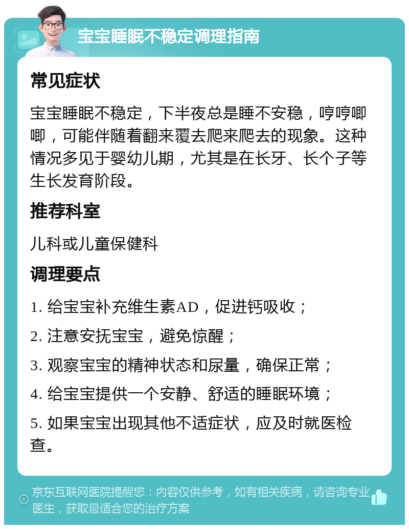 宝宝睡眠不稳定调理指南 常见症状 宝宝睡眠不稳定，下半夜总是睡不安稳，哼哼唧唧，可能伴随着翻来覆去爬来爬去的现象。这种情况多见于婴幼儿期，尤其是在长牙、长个子等生长发育阶段。 推荐科室 儿科或儿童保健科 调理要点 1. 给宝宝补充维生素AD，促进钙吸收； 2. 注意安抚宝宝，避免惊醒； 3. 观察宝宝的精神状态和尿量，确保正常； 4. 给宝宝提供一个安静、舒适的睡眠环境； 5. 如果宝宝出现其他不适症状，应及时就医检查。