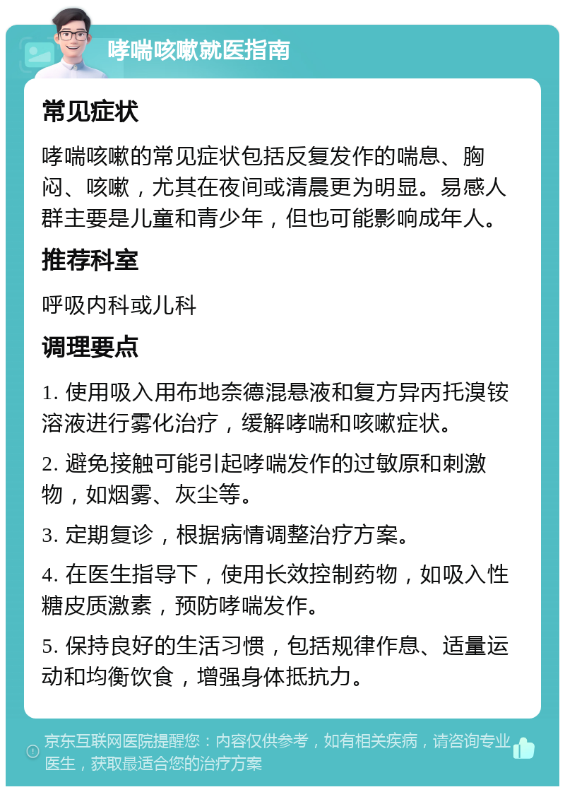 哮喘咳嗽就医指南 常见症状 哮喘咳嗽的常见症状包括反复发作的喘息、胸闷、咳嗽，尤其在夜间或清晨更为明显。易感人群主要是儿童和青少年，但也可能影响成年人。 推荐科室 呼吸内科或儿科 调理要点 1. 使用吸入用布地奈德混悬液和复方异丙托溴铵溶液进行雾化治疗，缓解哮喘和咳嗽症状。 2. 避免接触可能引起哮喘发作的过敏原和刺激物，如烟雾、灰尘等。 3. 定期复诊，根据病情调整治疗方案。 4. 在医生指导下，使用长效控制药物，如吸入性糖皮质激素，预防哮喘发作。 5. 保持良好的生活习惯，包括规律作息、适量运动和均衡饮食，增强身体抵抗力。