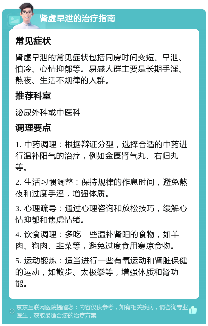 肾虚早泄的治疗指南 常见症状 肾虚早泄的常见症状包括同房时间变短、早泄、怕冷、心情抑郁等。易感人群主要是长期手淫、熬夜、生活不规律的人群。 推荐科室 泌尿外科或中医科 调理要点 1. 中药调理：根据辩证分型，选择合适的中药进行温补阳气的治疗，例如金匮肾气丸、右归丸等。 2. 生活习惯调整：保持规律的作息时间，避免熬夜和过度手淫，增强体质。 3. 心理疏导：通过心理咨询和放松技巧，缓解心情抑郁和焦虑情绪。 4. 饮食调理：多吃一些温补肾阳的食物，如羊肉、狗肉、韭菜等，避免过度食用寒凉食物。 5. 运动锻炼：适当进行一些有氧运动和肾脏保健的运动，如散步、太极拳等，增强体质和肾功能。