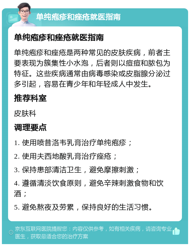 单纯疱疹和痤疮就医指南 单纯疱疹和痤疮就医指南 单纯疱疹和痤疮是两种常见的皮肤疾病，前者主要表现为簇集性小水泡，后者则以痘痘和脓包为特征。这些疾病通常由病毒感染或皮脂腺分泌过多引起，容易在青少年和年轻成人中发生。 推荐科室 皮肤科 调理要点 1. 使用喷昔洛韦乳膏治疗单纯疱疹； 2. 使用夫西地酸乳膏治疗痤疮； 3. 保持患部清洁卫生，避免摩擦刺激； 4. 遵循清淡饮食原则，避免辛辣刺激食物和饮酒； 5. 避免熬夜及劳累，保持良好的生活习惯。