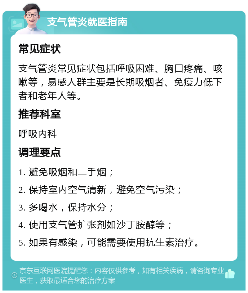 支气管炎就医指南 常见症状 支气管炎常见症状包括呼吸困难、胸口疼痛、咳嗽等，易感人群主要是长期吸烟者、免疫力低下者和老年人等。 推荐科室 呼吸内科 调理要点 1. 避免吸烟和二手烟； 2. 保持室内空气清新，避免空气污染； 3. 多喝水，保持水分； 4. 使用支气管扩张剂如沙丁胺醇等； 5. 如果有感染，可能需要使用抗生素治疗。