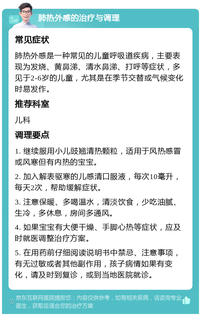 肺热外感的治疗与调理 常见症状 肺热外感是一种常见的儿童呼吸道疾病，主要表现为发烧、黄鼻涕、清水鼻涕、打呼等症状，多见于2-6岁的儿童，尤其是在季节交替或气候变化时易发作。 推荐科室 儿科 调理要点 1. 继续服用小儿豉翘清热颗粒，适用于风热感冒或风寒但有内热的宝宝。 2. 加入解表驱寒的儿感清口服液，每次10毫升，每天2次，帮助缓解症状。 3. 注意保暖、多喝温水，清淡饮食，少吃油腻、生冷，多休息，房间多通风。 4. 如果宝宝有大便干燥、手脚心热等症状，应及时就医调整治疗方案。 5. 在用药前仔细阅读说明书中禁忌、注意事项，有无过敏或者其他副作用，孩子病情如果有变化，请及时到复诊，或到当地医院就诊。