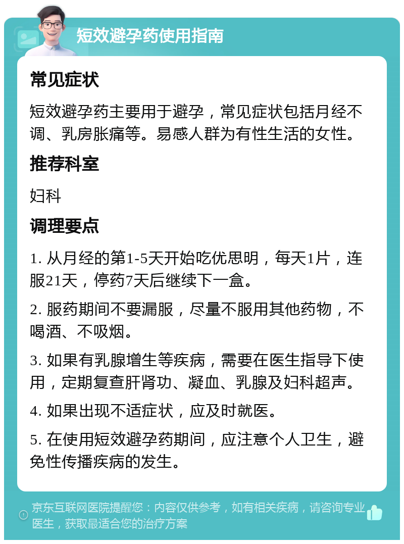 短效避孕药使用指南 常见症状 短效避孕药主要用于避孕，常见症状包括月经不调、乳房胀痛等。易感人群为有性生活的女性。 推荐科室 妇科 调理要点 1. 从月经的第1-5天开始吃优思明，每天1片，连服21天，停药7天后继续下一盒。 2. 服药期间不要漏服，尽量不服用其他药物，不喝酒、不吸烟。 3. 如果有乳腺增生等疾病，需要在医生指导下使用，定期复查肝肾功、凝血、乳腺及妇科超声。 4. 如果出现不适症状，应及时就医。 5. 在使用短效避孕药期间，应注意个人卫生，避免性传播疾病的发生。