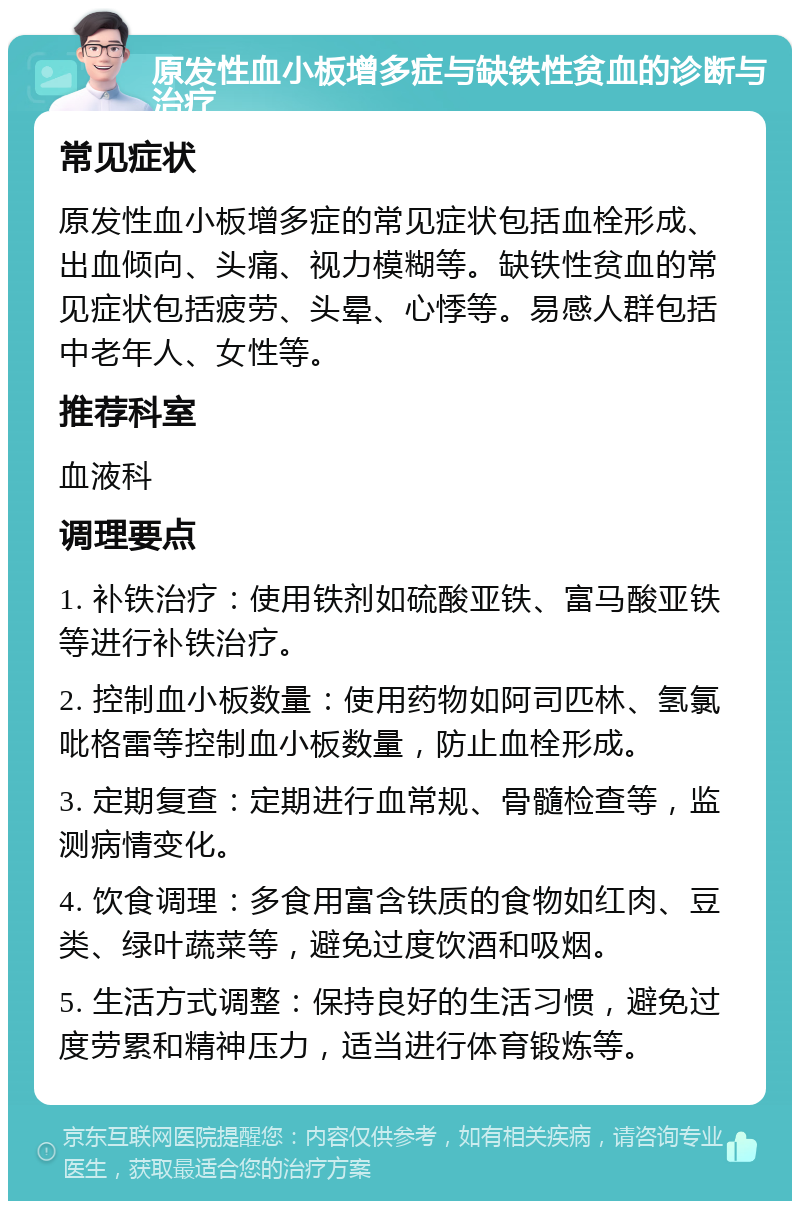 原发性血小板增多症与缺铁性贫血的诊断与治疗 常见症状 原发性血小板增多症的常见症状包括血栓形成、出血倾向、头痛、视力模糊等。缺铁性贫血的常见症状包括疲劳、头晕、心悸等。易感人群包括中老年人、女性等。 推荐科室 血液科 调理要点 1. 补铁治疗：使用铁剂如硫酸亚铁、富马酸亚铁等进行补铁治疗。 2. 控制血小板数量：使用药物如阿司匹林、氢氯吡格雷等控制血小板数量，防止血栓形成。 3. 定期复查：定期进行血常规、骨髓检查等，监测病情变化。 4. 饮食调理：多食用富含铁质的食物如红肉、豆类、绿叶蔬菜等，避免过度饮酒和吸烟。 5. 生活方式调整：保持良好的生活习惯，避免过度劳累和精神压力，适当进行体育锻炼等。