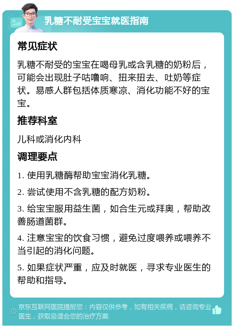 乳糖不耐受宝宝就医指南 常见症状 乳糖不耐受的宝宝在喝母乳或含乳糖的奶粉后，可能会出现肚子咕噜响、扭来扭去、吐奶等症状。易感人群包括体质寒凉、消化功能不好的宝宝。 推荐科室 儿科或消化内科 调理要点 1. 使用乳糖酶帮助宝宝消化乳糖。 2. 尝试使用不含乳糖的配方奶粉。 3. 给宝宝服用益生菌，如合生元或拜奥，帮助改善肠道菌群。 4. 注意宝宝的饮食习惯，避免过度喂养或喂养不当引起的消化问题。 5. 如果症状严重，应及时就医，寻求专业医生的帮助和指导。