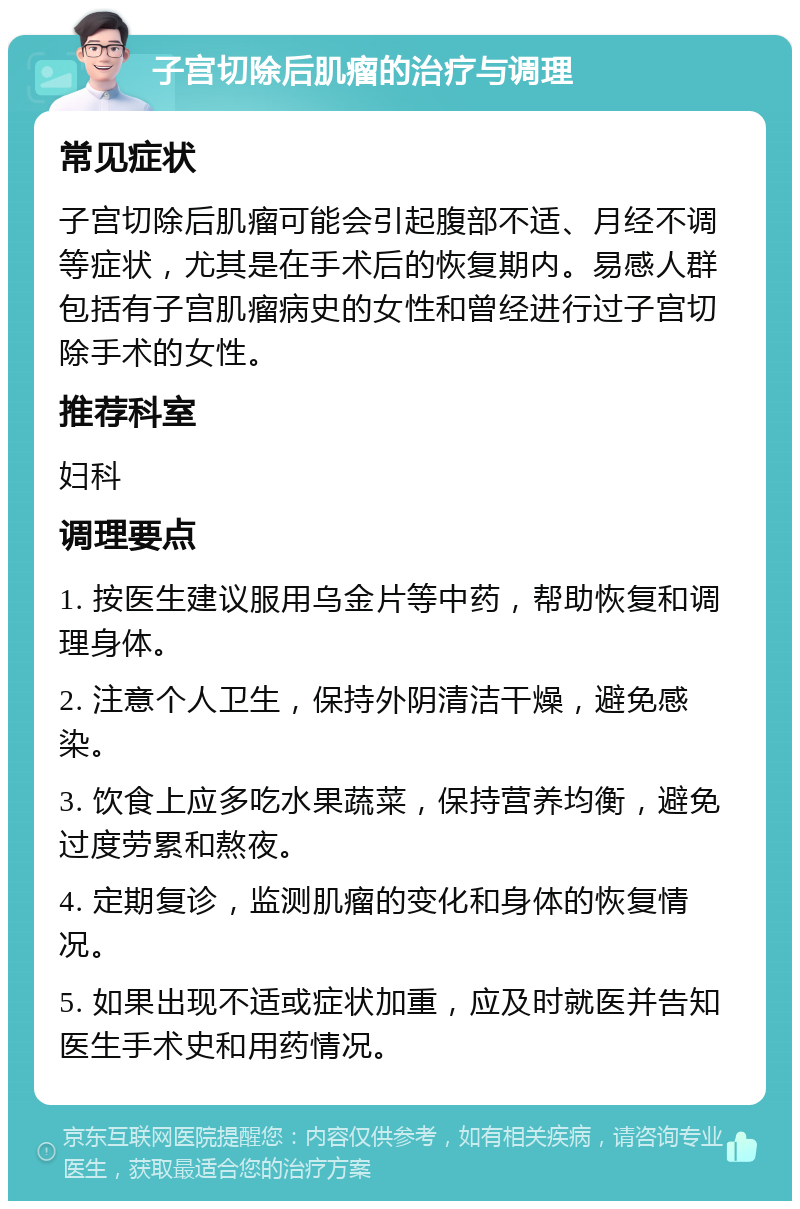 子宫切除后肌瘤的治疗与调理 常见症状 子宫切除后肌瘤可能会引起腹部不适、月经不调等症状，尤其是在手术后的恢复期内。易感人群包括有子宫肌瘤病史的女性和曾经进行过子宫切除手术的女性。 推荐科室 妇科 调理要点 1. 按医生建议服用乌金片等中药，帮助恢复和调理身体。 2. 注意个人卫生，保持外阴清洁干燥，避免感染。 3. 饮食上应多吃水果蔬菜，保持营养均衡，避免过度劳累和熬夜。 4. 定期复诊，监测肌瘤的变化和身体的恢复情况。 5. 如果出现不适或症状加重，应及时就医并告知医生手术史和用药情况。