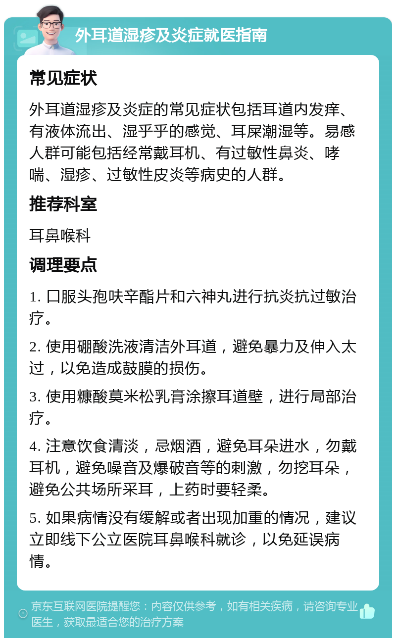 外耳道湿疹及炎症就医指南 常见症状 外耳道湿疹及炎症的常见症状包括耳道内发痒、有液体流出、湿乎乎的感觉、耳屎潮湿等。易感人群可能包括经常戴耳机、有过敏性鼻炎、哮喘、湿疹、过敏性皮炎等病史的人群。 推荐科室 耳鼻喉科 调理要点 1. 口服头孢呋辛酯片和六神丸进行抗炎抗过敏治疗。 2. 使用硼酸洗液清洁外耳道，避免暴力及伸入太过，以免造成鼓膜的损伤。 3. 使用糠酸莫米松乳膏涂擦耳道壁，进行局部治疗。 4. 注意饮食清淡，忌烟酒，避免耳朵进水，勿戴耳机，避免噪音及爆破音等的刺激，勿挖耳朵，避免公共场所采耳，上药时要轻柔。 5. 如果病情没有缓解或者出现加重的情况，建议立即线下公立医院耳鼻喉科就诊，以免延误病情。