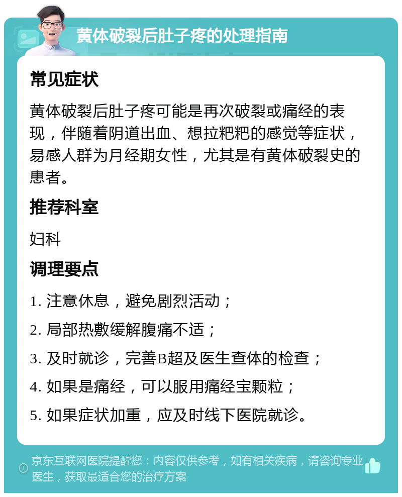 黄体破裂后肚子疼的处理指南 常见症状 黄体破裂后肚子疼可能是再次破裂或痛经的表现，伴随着阴道出血、想拉粑粑的感觉等症状，易感人群为月经期女性，尤其是有黄体破裂史的患者。 推荐科室 妇科 调理要点 1. 注意休息，避免剧烈活动； 2. 局部热敷缓解腹痛不适； 3. 及时就诊，完善B超及医生查体的检查； 4. 如果是痛经，可以服用痛经宝颗粒； 5. 如果症状加重，应及时线下医院就诊。