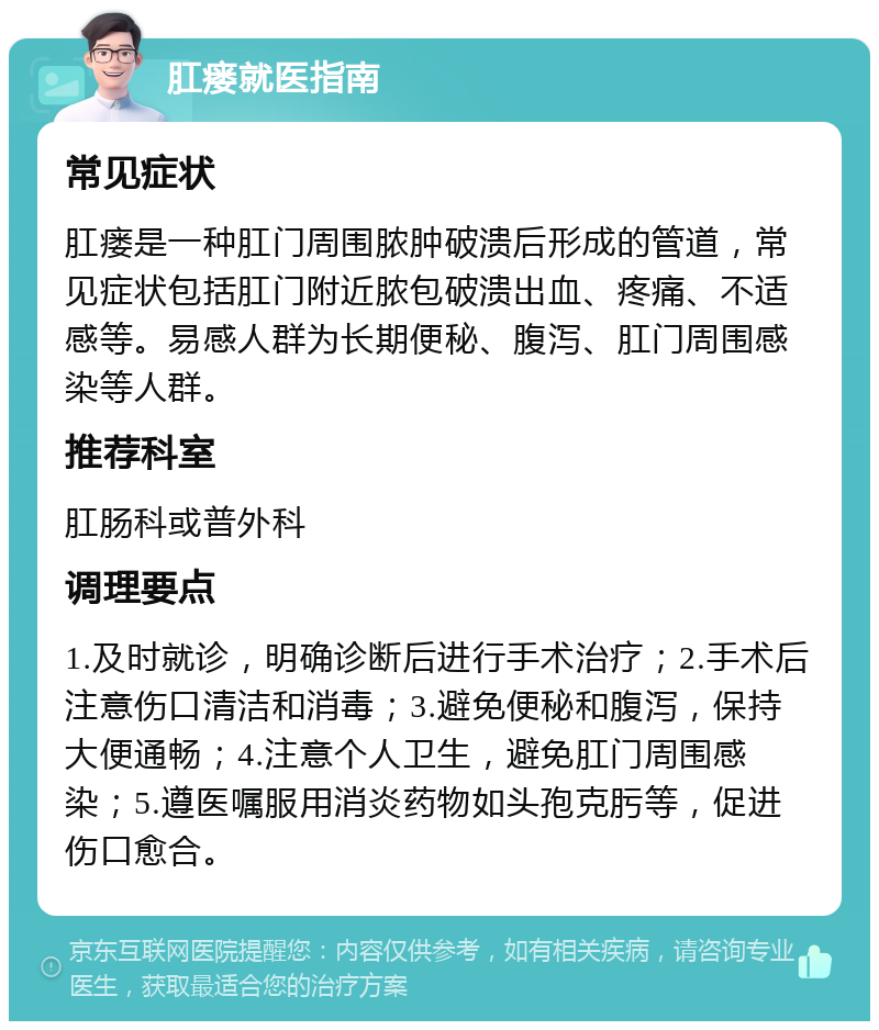 肛瘘就医指南 常见症状 肛瘘是一种肛门周围脓肿破溃后形成的管道，常见症状包括肛门附近脓包破溃出血、疼痛、不适感等。易感人群为长期便秘、腹泻、肛门周围感染等人群。 推荐科室 肛肠科或普外科 调理要点 1.及时就诊，明确诊断后进行手术治疗；2.手术后注意伤口清洁和消毒；3.避免便秘和腹泻，保持大便通畅；4.注意个人卫生，避免肛门周围感染；5.遵医嘱服用消炎药物如头孢克肟等，促进伤口愈合。