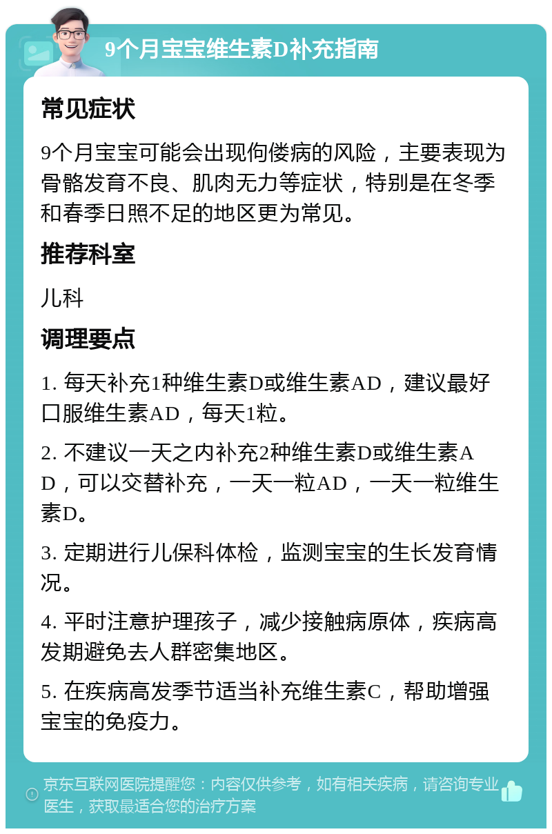 9个月宝宝维生素D补充指南 常见症状 9个月宝宝可能会出现佝偻病的风险，主要表现为骨骼发育不良、肌肉无力等症状，特别是在冬季和春季日照不足的地区更为常见。 推荐科室 儿科 调理要点 1. 每天补充1种维生素D或维生素AD，建议最好口服维生素AD，每天1粒。 2. 不建议一天之内补充2种维生素D或维生素AD，可以交替补充，一天一粒AD，一天一粒维生素D。 3. 定期进行儿保科体检，监测宝宝的生长发育情况。 4. 平时注意护理孩子，减少接触病原体，疾病高发期避免去人群密集地区。 5. 在疾病高发季节适当补充维生素C，帮助增强宝宝的免疫力。