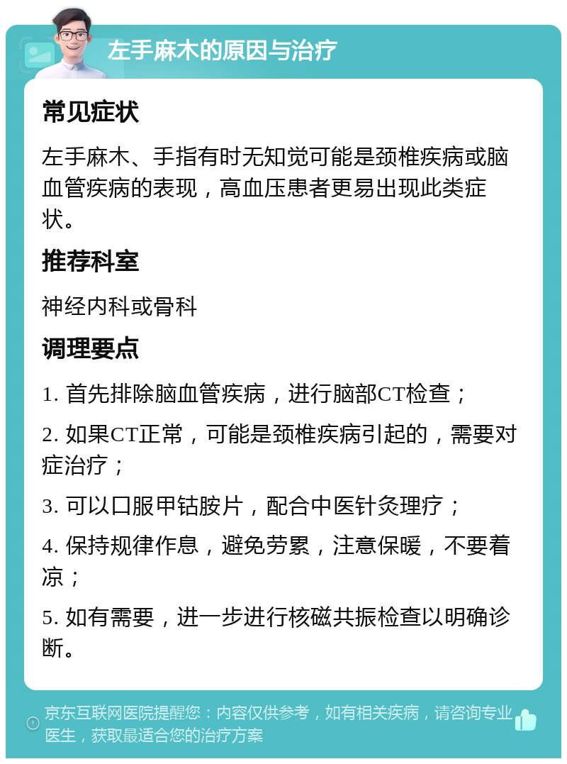 左手麻木的原因与治疗 常见症状 左手麻木、手指有时无知觉可能是颈椎疾病或脑血管疾病的表现，高血压患者更易出现此类症状。 推荐科室 神经内科或骨科 调理要点 1. 首先排除脑血管疾病，进行脑部CT检查； 2. 如果CT正常，可能是颈椎疾病引起的，需要对症治疗； 3. 可以口服甲钴胺片，配合中医针灸理疗； 4. 保持规律作息，避免劳累，注意保暖，不要着凉； 5. 如有需要，进一步进行核磁共振检查以明确诊断。