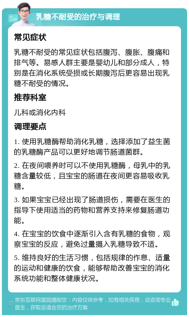 乳糖不耐受的治疗与调理 常见症状 乳糖不耐受的常见症状包括腹泻、腹胀、腹痛和排气等。易感人群主要是婴幼儿和部分成人，特别是在消化系统受损或长期腹泻后更容易出现乳糖不耐受的情况。 推荐科室 儿科或消化内科 调理要点 1. 使用乳糖酶帮助消化乳糖，选择添加了益生菌的乳糖酶产品可以更好地调节肠道菌群。 2. 在夜间喂养时可以不使用乳糖酶，母乳中的乳糖含量较低，且宝宝的肠道在夜间更容易吸收乳糖。 3. 如果宝宝已经出现了肠道损伤，需要在医生的指导下使用适当的药物和营养支持来修复肠道功能。 4. 在宝宝的饮食中逐渐引入含有乳糖的食物，观察宝宝的反应，避免过量摄入乳糖导致不适。 5. 维持良好的生活习惯，包括规律的作息、适量的运动和健康的饮食，能够帮助改善宝宝的消化系统功能和整体健康状况。