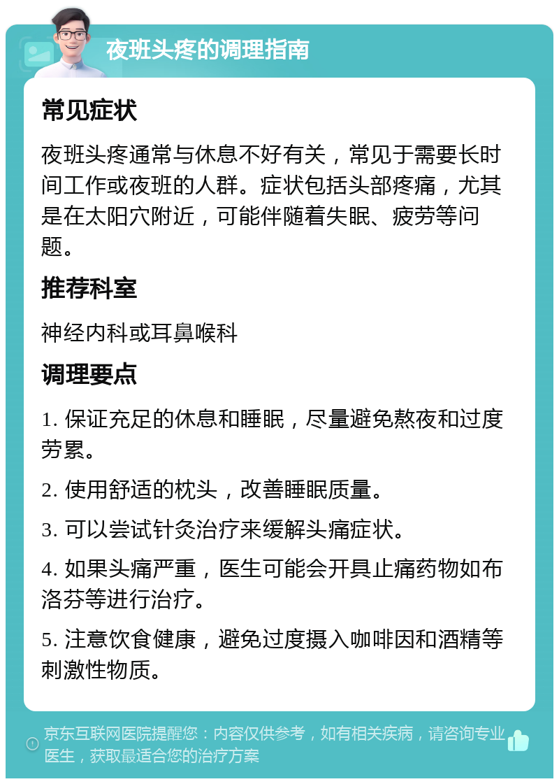 夜班头疼的调理指南 常见症状 夜班头疼通常与休息不好有关，常见于需要长时间工作或夜班的人群。症状包括头部疼痛，尤其是在太阳穴附近，可能伴随着失眠、疲劳等问题。 推荐科室 神经内科或耳鼻喉科 调理要点 1. 保证充足的休息和睡眠，尽量避免熬夜和过度劳累。 2. 使用舒适的枕头，改善睡眠质量。 3. 可以尝试针灸治疗来缓解头痛症状。 4. 如果头痛严重，医生可能会开具止痛药物如布洛芬等进行治疗。 5. 注意饮食健康，避免过度摄入咖啡因和酒精等刺激性物质。