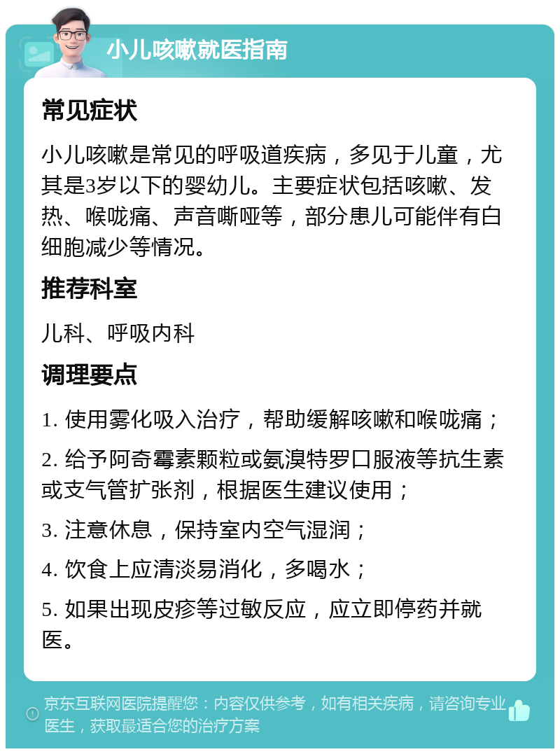 小儿咳嗽就医指南 常见症状 小儿咳嗽是常见的呼吸道疾病，多见于儿童，尤其是3岁以下的婴幼儿。主要症状包括咳嗽、发热、喉咙痛、声音嘶哑等，部分患儿可能伴有白细胞减少等情况。 推荐科室 儿科、呼吸内科 调理要点 1. 使用雾化吸入治疗，帮助缓解咳嗽和喉咙痛； 2. 给予阿奇霉素颗粒或氨溴特罗口服液等抗生素或支气管扩张剂，根据医生建议使用； 3. 注意休息，保持室内空气湿润； 4. 饮食上应清淡易消化，多喝水； 5. 如果出现皮疹等过敏反应，应立即停药并就医。