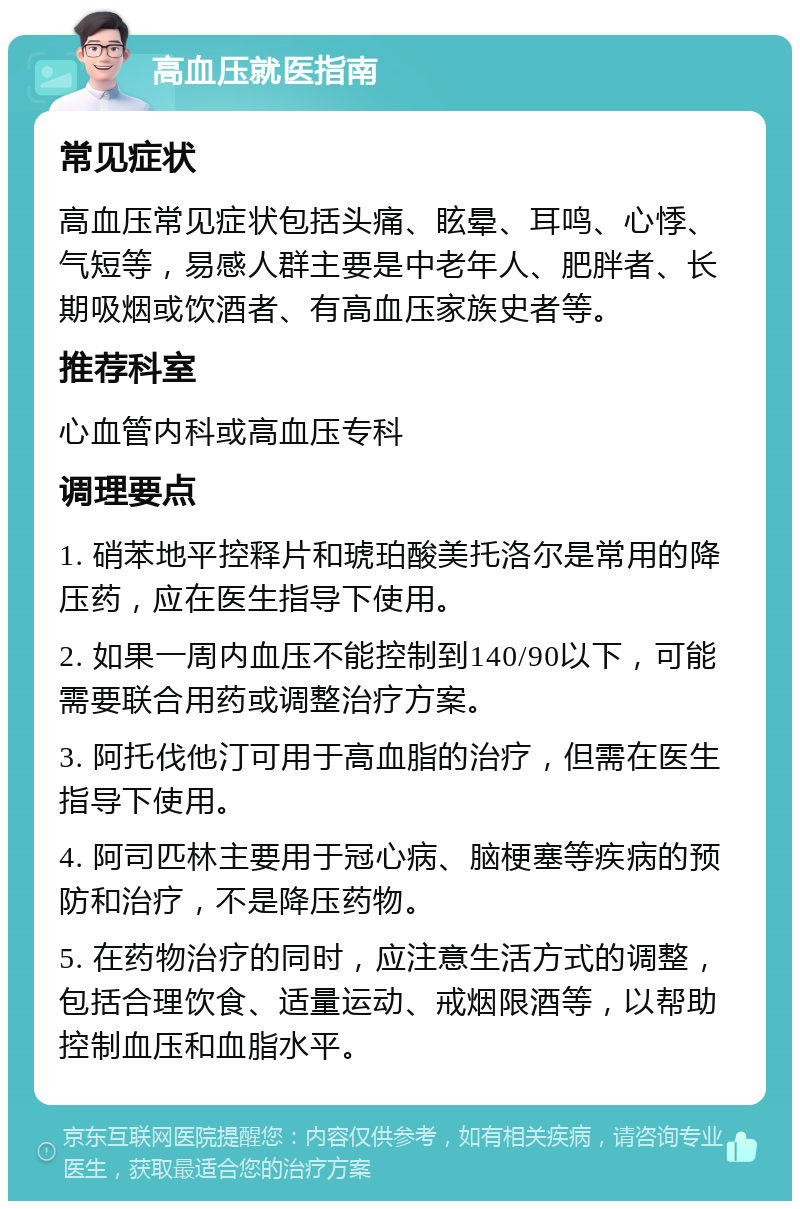 高血压就医指南 常见症状 高血压常见症状包括头痛、眩晕、耳鸣、心悸、气短等，易感人群主要是中老年人、肥胖者、长期吸烟或饮酒者、有高血压家族史者等。 推荐科室 心血管内科或高血压专科 调理要点 1. 硝苯地平控释片和琥珀酸美托洛尔是常用的降压药，应在医生指导下使用。 2. 如果一周内血压不能控制到140/90以下，可能需要联合用药或调整治疗方案。 3. 阿托伐他汀可用于高血脂的治疗，但需在医生指导下使用。 4. 阿司匹林主要用于冠心病、脑梗塞等疾病的预防和治疗，不是降压药物。 5. 在药物治疗的同时，应注意生活方式的调整，包括合理饮食、适量运动、戒烟限酒等，以帮助控制血压和血脂水平。