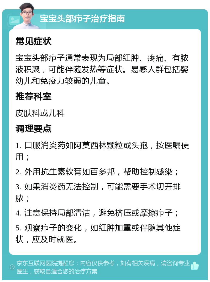 宝宝头部疖子治疗指南 常见症状 宝宝头部疖子通常表现为局部红肿、疼痛、有脓液积聚，可能伴随发热等症状。易感人群包括婴幼儿和免疫力较弱的儿童。 推荐科室 皮肤科或儿科 调理要点 1. 口服消炎药如阿莫西林颗粒或头孢，按医嘱使用； 2. 外用抗生素软膏如百多邦，帮助控制感染； 3. 如果消炎药无法控制，可能需要手术切开排脓； 4. 注意保持局部清洁，避免挤压或摩擦疖子； 5. 观察疖子的变化，如红肿加重或伴随其他症状，应及时就医。