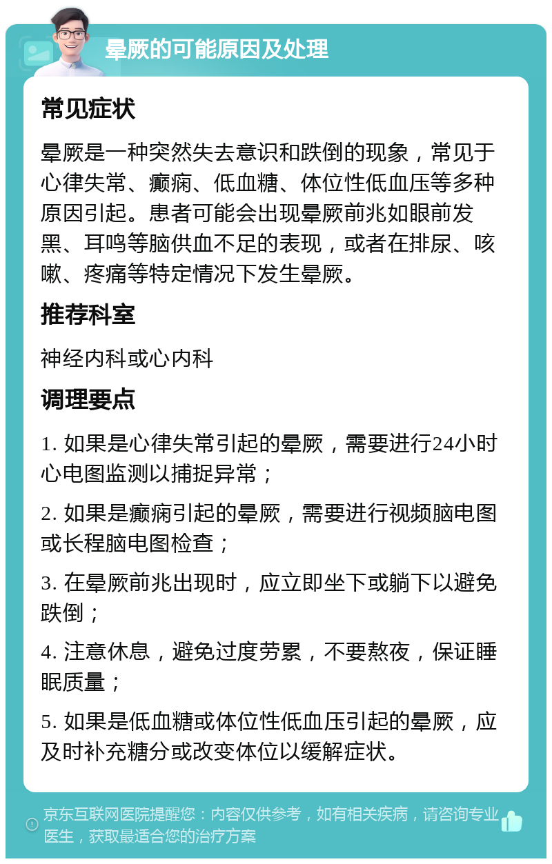 晕厥的可能原因及处理 常见症状 晕厥是一种突然失去意识和跌倒的现象，常见于心律失常、癫痫、低血糖、体位性低血压等多种原因引起。患者可能会出现晕厥前兆如眼前发黑、耳鸣等脑供血不足的表现，或者在排尿、咳嗽、疼痛等特定情况下发生晕厥。 推荐科室 神经内科或心内科 调理要点 1. 如果是心律失常引起的晕厥，需要进行24小时心电图监测以捕捉异常； 2. 如果是癫痫引起的晕厥，需要进行视频脑电图或长程脑电图检查； 3. 在晕厥前兆出现时，应立即坐下或躺下以避免跌倒； 4. 注意休息，避免过度劳累，不要熬夜，保证睡眠质量； 5. 如果是低血糖或体位性低血压引起的晕厥，应及时补充糖分或改变体位以缓解症状。