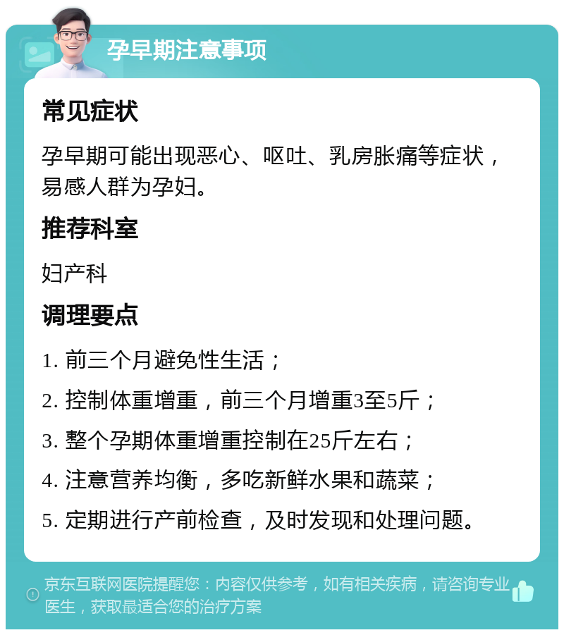 孕早期注意事项 常见症状 孕早期可能出现恶心、呕吐、乳房胀痛等症状，易感人群为孕妇。 推荐科室 妇产科 调理要点 1. 前三个月避免性生活； 2. 控制体重增重，前三个月增重3至5斤； 3. 整个孕期体重增重控制在25斤左右； 4. 注意营养均衡，多吃新鲜水果和蔬菜； 5. 定期进行产前检查，及时发现和处理问题。