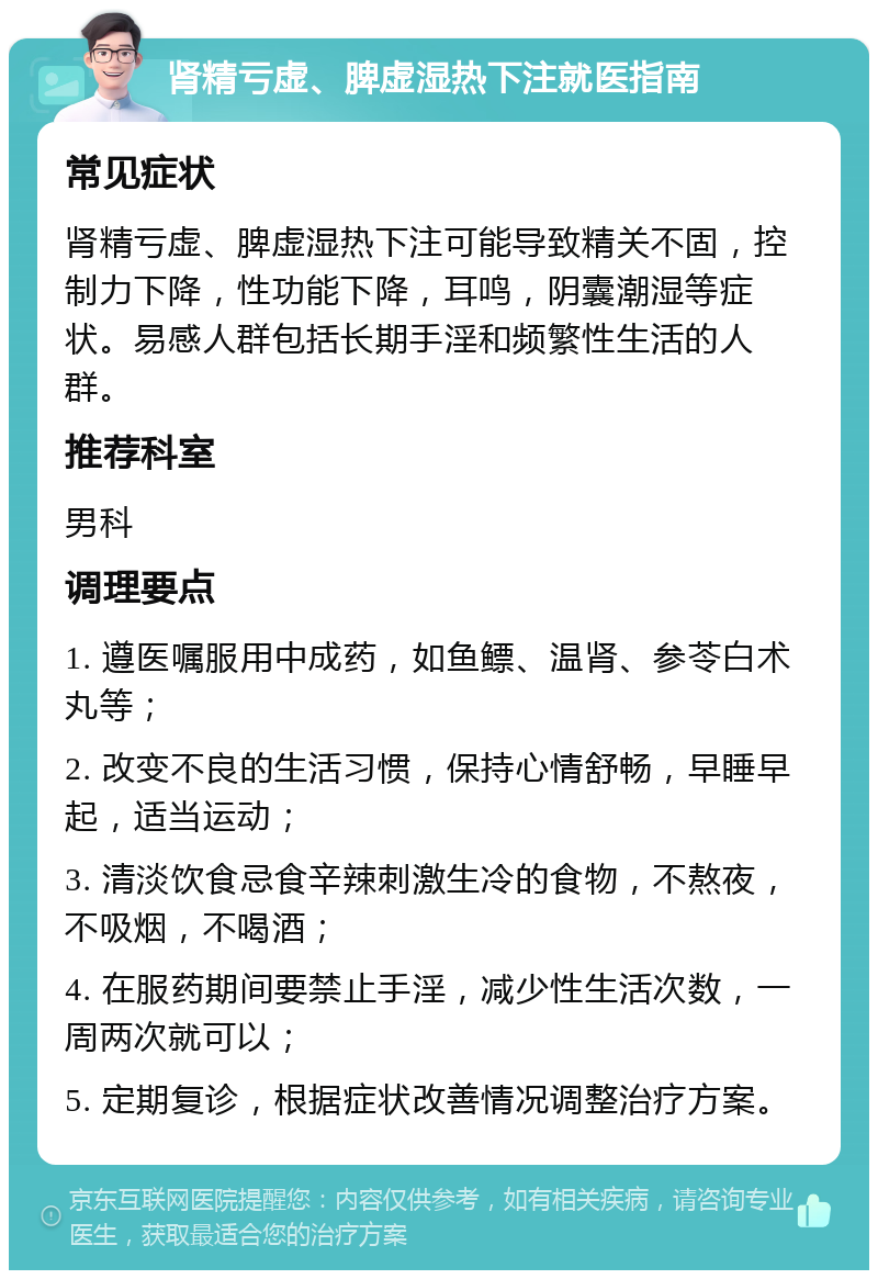 肾精亏虚、脾虚湿热下注就医指南 常见症状 肾精亏虚、脾虚湿热下注可能导致精关不固，控制力下降，性功能下降，耳鸣，阴囊潮湿等症状。易感人群包括长期手淫和频繁性生活的人群。 推荐科室 男科 调理要点 1. 遵医嘱服用中成药，如鱼鳔、温肾、参苓白术丸等； 2. 改变不良的生活习惯，保持心情舒畅，早睡早起，适当运动； 3. 清淡饮食忌食辛辣刺激生冷的食物，不熬夜，不吸烟，不喝酒； 4. 在服药期间要禁止手淫，减少性生活次数，一周两次就可以； 5. 定期复诊，根据症状改善情况调整治疗方案。