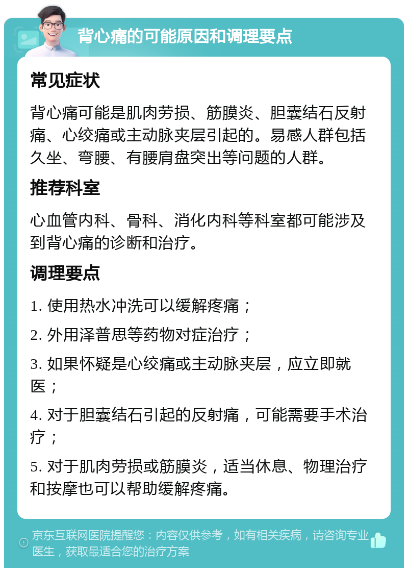 背心痛的可能原因和调理要点 常见症状 背心痛可能是肌肉劳损、筋膜炎、胆囊结石反射痛、心绞痛或主动脉夹层引起的。易感人群包括久坐、弯腰、有腰肩盘突出等问题的人群。 推荐科室 心血管内科、骨科、消化内科等科室都可能涉及到背心痛的诊断和治疗。 调理要点 1. 使用热水冲洗可以缓解疼痛； 2. 外用泽普思等药物对症治疗； 3. 如果怀疑是心绞痛或主动脉夹层，应立即就医； 4. 对于胆囊结石引起的反射痛，可能需要手术治疗； 5. 对于肌肉劳损或筋膜炎，适当休息、物理治疗和按摩也可以帮助缓解疼痛。