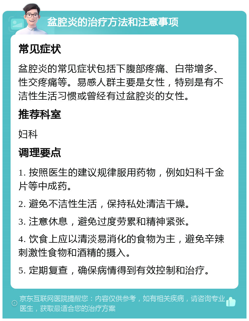 盆腔炎的治疗方法和注意事项 常见症状 盆腔炎的常见症状包括下腹部疼痛、白带增多、性交疼痛等。易感人群主要是女性，特别是有不洁性生活习惯或曾经有过盆腔炎的女性。 推荐科室 妇科 调理要点 1. 按照医生的建议规律服用药物，例如妇科千金片等中成药。 2. 避免不洁性生活，保持私处清洁干燥。 3. 注意休息，避免过度劳累和精神紧张。 4. 饮食上应以清淡易消化的食物为主，避免辛辣刺激性食物和酒精的摄入。 5. 定期复查，确保病情得到有效控制和治疗。