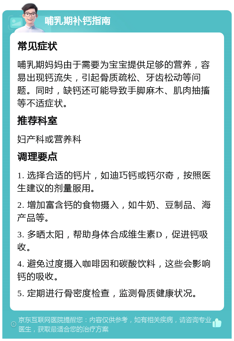 哺乳期补钙指南 常见症状 哺乳期妈妈由于需要为宝宝提供足够的营养，容易出现钙流失，引起骨质疏松、牙齿松动等问题。同时，缺钙还可能导致手脚麻木、肌肉抽搐等不适症状。 推荐科室 妇产科或营养科 调理要点 1. 选择合适的钙片，如迪巧钙或钙尔奇，按照医生建议的剂量服用。 2. 增加富含钙的食物摄入，如牛奶、豆制品、海产品等。 3. 多晒太阳，帮助身体合成维生素D，促进钙吸收。 4. 避免过度摄入咖啡因和碳酸饮料，这些会影响钙的吸收。 5. 定期进行骨密度检查，监测骨质健康状况。