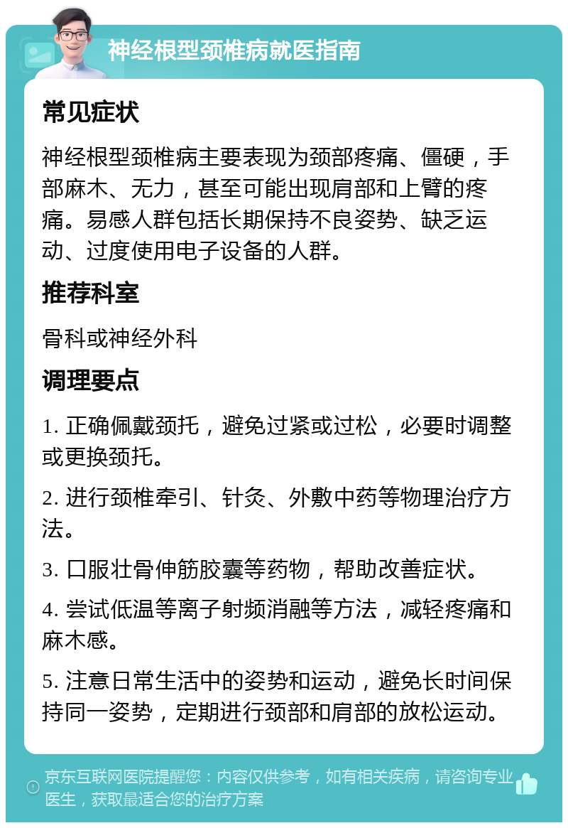 神经根型颈椎病就医指南 常见症状 神经根型颈椎病主要表现为颈部疼痛、僵硬，手部麻木、无力，甚至可能出现肩部和上臂的疼痛。易感人群包括长期保持不良姿势、缺乏运动、过度使用电子设备的人群。 推荐科室 骨科或神经外科 调理要点 1. 正确佩戴颈托，避免过紧或过松，必要时调整或更换颈托。 2. 进行颈椎牵引、针灸、外敷中药等物理治疗方法。 3. 口服壮骨伸筋胶囊等药物，帮助改善症状。 4. 尝试低温等离子射频消融等方法，减轻疼痛和麻木感。 5. 注意日常生活中的姿势和运动，避免长时间保持同一姿势，定期进行颈部和肩部的放松运动。