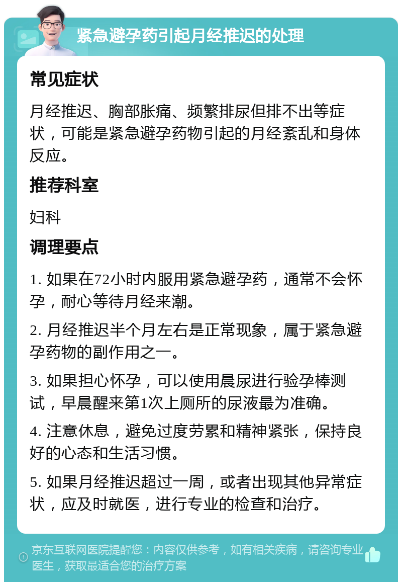 紧急避孕药引起月经推迟的处理 常见症状 月经推迟、胸部胀痛、频繁排尿但排不出等症状，可能是紧急避孕药物引起的月经紊乱和身体反应。 推荐科室 妇科 调理要点 1. 如果在72小时内服用紧急避孕药，通常不会怀孕，耐心等待月经来潮。 2. 月经推迟半个月左右是正常现象，属于紧急避孕药物的副作用之一。 3. 如果担心怀孕，可以使用晨尿进行验孕棒测试，早晨醒来第1次上厕所的尿液最为准确。 4. 注意休息，避免过度劳累和精神紧张，保持良好的心态和生活习惯。 5. 如果月经推迟超过一周，或者出现其他异常症状，应及时就医，进行专业的检查和治疗。