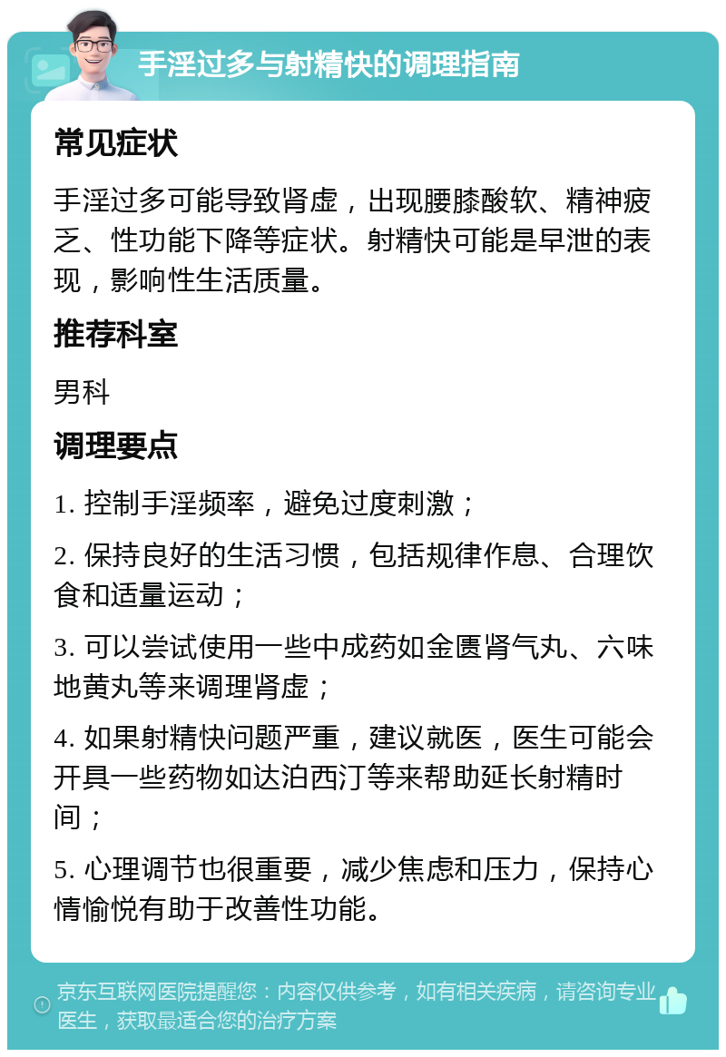 手淫过多与射精快的调理指南 常见症状 手淫过多可能导致肾虚，出现腰膝酸软、精神疲乏、性功能下降等症状。射精快可能是早泄的表现，影响性生活质量。 推荐科室 男科 调理要点 1. 控制手淫频率，避免过度刺激； 2. 保持良好的生活习惯，包括规律作息、合理饮食和适量运动； 3. 可以尝试使用一些中成药如金匮肾气丸、六味地黄丸等来调理肾虚； 4. 如果射精快问题严重，建议就医，医生可能会开具一些药物如达泊西汀等来帮助延长射精时间； 5. 心理调节也很重要，减少焦虑和压力，保持心情愉悦有助于改善性功能。