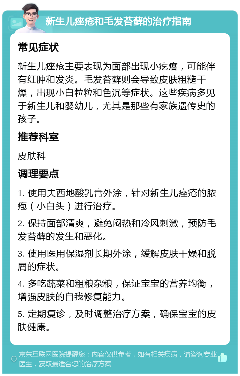 新生儿痤疮和毛发苔藓的治疗指南 常见症状 新生儿痤疮主要表现为面部出现小疙瘩，可能伴有红肿和发炎。毛发苔藓则会导致皮肤粗糙干燥，出现小白粒粒和色沉等症状。这些疾病多见于新生儿和婴幼儿，尤其是那些有家族遗传史的孩子。 推荐科室 皮肤科 调理要点 1. 使用夫西地酸乳膏外涂，针对新生儿痤疮的脓疱（小白头）进行治疗。 2. 保持面部清爽，避免闷热和冷风刺激，预防毛发苔藓的发生和恶化。 3. 使用医用保湿剂长期外涂，缓解皮肤干燥和脱屑的症状。 4. 多吃蔬菜和粗粮杂粮，保证宝宝的营养均衡，增强皮肤的自我修复能力。 5. 定期复诊，及时调整治疗方案，确保宝宝的皮肤健康。