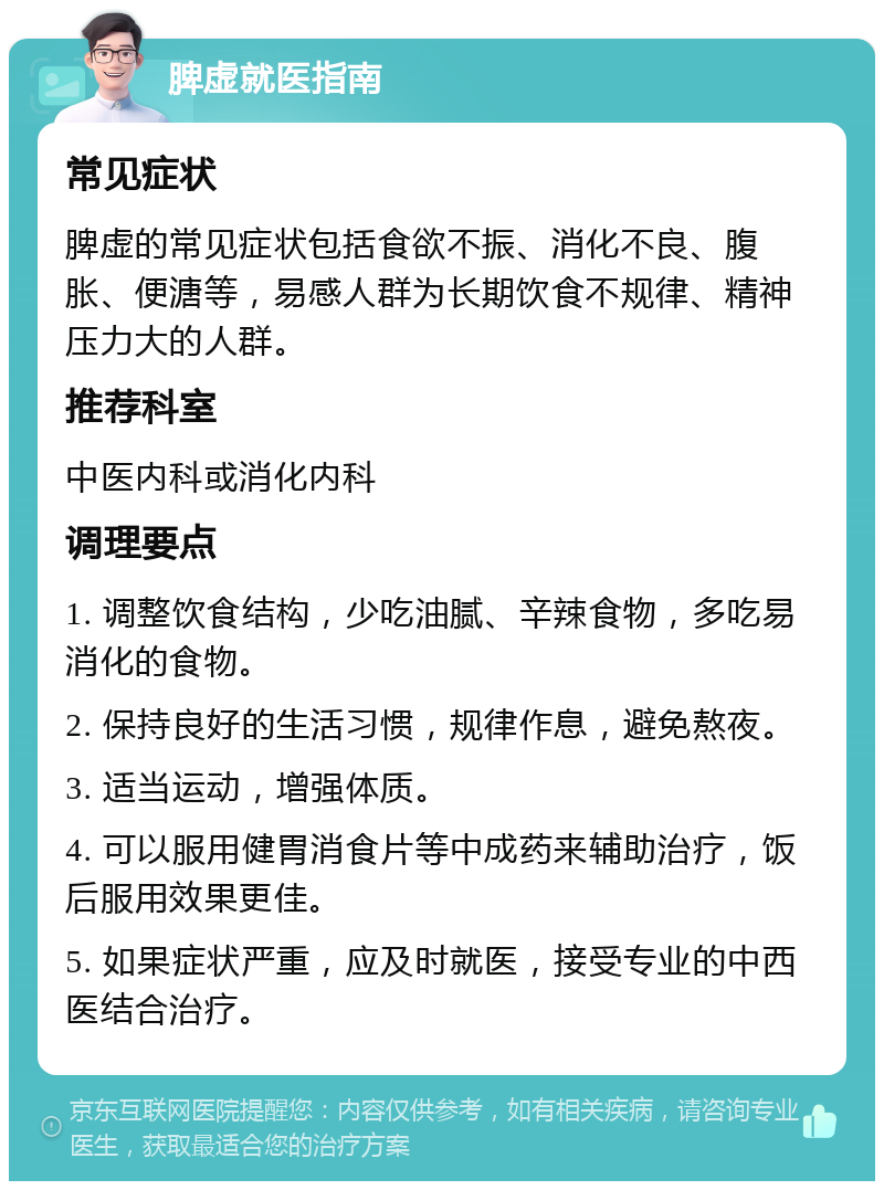 脾虚就医指南 常见症状 脾虚的常见症状包括食欲不振、消化不良、腹胀、便溏等，易感人群为长期饮食不规律、精神压力大的人群。 推荐科室 中医内科或消化内科 调理要点 1. 调整饮食结构，少吃油腻、辛辣食物，多吃易消化的食物。 2. 保持良好的生活习惯，规律作息，避免熬夜。 3. 适当运动，增强体质。 4. 可以服用健胃消食片等中成药来辅助治疗，饭后服用效果更佳。 5. 如果症状严重，应及时就医，接受专业的中西医结合治疗。