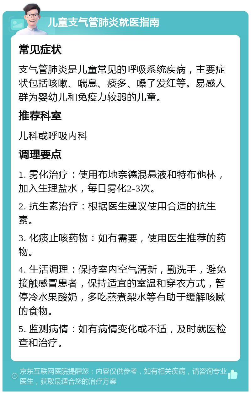 儿童支气管肺炎就医指南 常见症状 支气管肺炎是儿童常见的呼吸系统疾病，主要症状包括咳嗽、喘息、痰多、嗓子发红等。易感人群为婴幼儿和免疫力较弱的儿童。 推荐科室 儿科或呼吸内科 调理要点 1. 雾化治疗：使用布地奈德混悬液和特布他林，加入生理盐水，每日雾化2-3次。 2. 抗生素治疗：根据医生建议使用合适的抗生素。 3. 化痰止咳药物：如有需要，使用医生推荐的药物。 4. 生活调理：保持室内空气清新，勤洗手，避免接触感冒患者，保持适宜的室温和穿衣方式，暂停冷水果酸奶，多吃蒸煮梨水等有助于缓解咳嗽的食物。 5. 监测病情：如有病情变化或不适，及时就医检查和治疗。