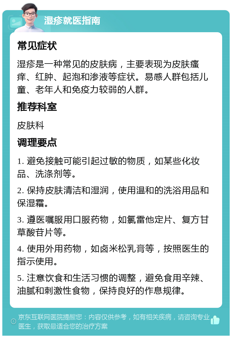 湿疹就医指南 常见症状 湿疹是一种常见的皮肤病，主要表现为皮肤瘙痒、红肿、起泡和渗液等症状。易感人群包括儿童、老年人和免疫力较弱的人群。 推荐科室 皮肤科 调理要点 1. 避免接触可能引起过敏的物质，如某些化妆品、洗涤剂等。 2. 保持皮肤清洁和湿润，使用温和的洗浴用品和保湿霜。 3. 遵医嘱服用口服药物，如氯雷他定片、复方甘草酸苷片等。 4. 使用外用药物，如卤米松乳膏等，按照医生的指示使用。 5. 注意饮食和生活习惯的调整，避免食用辛辣、油腻和刺激性食物，保持良好的作息规律。