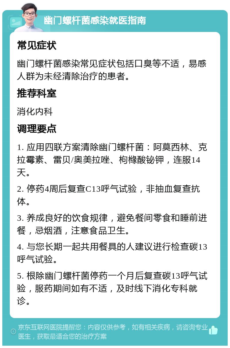 幽门螺杆菌感染就医指南 常见症状 幽门螺杆菌感染常见症状包括口臭等不适，易感人群为未经清除治疗的患者。 推荐科室 消化内科 调理要点 1. 应用四联方案清除幽门螺杆菌：阿莫西林、克拉霉素、雷贝/奥美拉唑、枸橼酸铋钾，连服14天。 2. 停药4周后复查C13呼气试验，非抽血复查抗体。 3. 养成良好的饮食规律，避免餐间零食和睡前进餐，忌烟酒，注意食品卫生。 4. 与您长期一起共用餐具的人建议进行检查碳13呼气试验。 5. 根除幽门螺杆菌停药一个月后复查碳13呼气试验，服药期间如有不适，及时线下消化专科就诊。